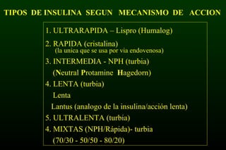 TIPOS DE INSULINA SEGUN MECANISMO DE ACCION
1. ULTRARAPIDA – Lispro (Humalog)
2. RAPIDA (cristalina)
(la unica que se usa por via endovenosa)
3. INTERMEDIA - NPH (turbia)
(Neutral Protamine Hagedorn)
4. LENTA (turbia)
Lenta
Lantus (analogo de la insulina/acción lenta)
5. ULTRALENTA (turbia)
4. MIXTAS (NPH/Rápida)- turbia
(70/30 - 50/50 - 80/20)
 