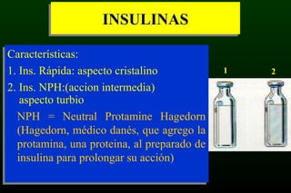 INSULINASINSULINAS
Características:
1. Ins. Rápida: aspecto cristalino
2. Ins. NPH:(accion intermedia)
aspecto turbio
NPH = Neutral Protamine Hagedorn
(Hagedorn, médico danés, que agrego la
protamina, una proteina, al preparado de
insulina para prolongar su acción)
Características:
1. Ins. Rápida: aspecto cristalino
2. Ins. NPH:(accion intermedia)
aspecto turbio
NPH = Neutral Protamine Hagedorn
(Hagedorn, médico danés, que agrego la
protamina, una proteina, al preparado de
insulina para prolongar su acción)
1 2
 