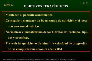 OBJETIVOS TERAPÉUTICOS
 Mantener al paciente asintomático
 Conseguir y mantener un buen estado de nutrición y el peso
más cercano al teórico.
 Normalizar el metabolismo de los hidratos de carbono, lípi-
dos y proteínas.
 Prevenir la aparición o disminuir la velocidad de progresión
de las complicaciones crónicas de la DM
Tabla 1.
P. 33
Libro “Diabetes tipo 2” Sociedad Argentina de Diabetes (J.J. Gagliardino, A. Fabiano, J.Alvariñas, M. de Sereday, I. Sinay & col.)
 