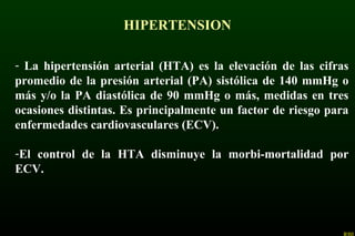 HIPERTENSION
- La hipertensión arterial (HTA) es la elevación de las cifras
promedio de la presión arterial (PA) sistólica de 140 mmHg o
más y/o la PA diastólica de 90 mmHg o más, medidas en tres
ocasiones distintas. Es principalmente un factor de riesgo para
enfermedades cardiovasculares (ECV).
-El control de la HTA disminuye la morbi-mortalidad por
ECV.
 