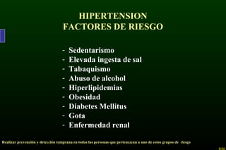 HIPERTENSION
FACTORES DE RIESGO
- Sedentarismo
- Elevada ingesta de sal
- Tabaquismo
- Abuso de alcohol
- Hiperlipidemias
- Obesidad
- Diabetes Mellitus
- Gota
- Enfermedad renal
Realizar prevención y detección temprana en todas las personas que pertenezcan a uno de estos grupos de riesgo
 