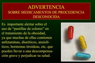 ADVERTENCIA
SOBRE MEDICAMENTOS DE PROCEDENCIA
DESCONOCIDA
Es importante alertar sobre el
uso de “pastillas de colores” en
el tratamiento de la obesidad,
ya que muchas de ellas contienen
anfetaminas, diuréticos, ansiolí-
ticos, hormonas tiroideas, etc, que
pueden llevar a una descompensa-
ción grave y perjudicar su salud.
 