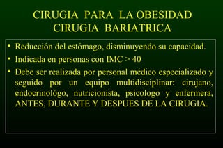 CIRUGIA PARA LA OBESIDAD
CIRUGIA BARIATRICA
• Reducción del estómago, disminuyendo su capacidad.
• Indicada en personas con IMC > 40
• Debe ser realizada por personal médico especializado y
seguido por un equipo multidisciplinar: cirujano,
endocrinológo, nutricionista, psicologo y enfermera,
ANTES, DURANTE Y DESPUES DE LA CIRUGIA.
 