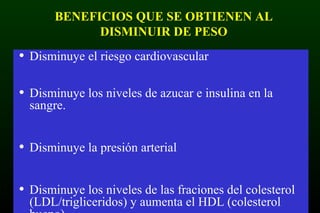 BENEFICIOS QUE SE OBTIENEN AL
DISMINUIR DE PESO
• Disminuye el riesgo cardiovascular
• Disminuye los niveles de azucar e insulina en la
sangre.
• Disminuye la presión arterial
• Disminuye los niveles de las fraciones del colesterol
(LDL/trigliceridos) y aumenta el HDL (colesterol
 