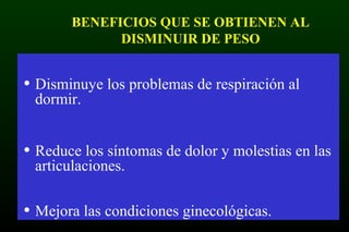 BENEFICIOS QUE SE OBTIENEN AL
DISMINUIR DE PESO
• Disminuye los problemas de respiración al
dormir.
• Reduce los síntomas de dolor y molestias en las
articulaciones.
• Mejora las condiciones ginecológicas.
 