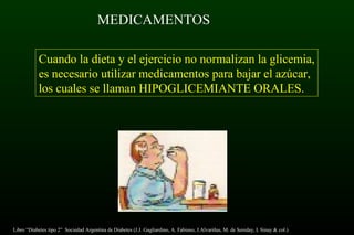 MEDICAMENTOS
Cuando la dieta y el ejercicio no normalizan la glicemia,
es necesario utilizar medicamentos para bajar el azúcar,
los cuales se llaman HIPOGLICEMIANTE ORALES.
Libro “Diabetes tipo 2” Sociedad Argentina de Diabetes (J.J. Gagliardino, A. Fabiano, J.Alvariñas, M. de Sereday, I. Sinay & col.)
 