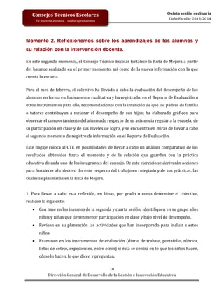 Consejos Técnicos Escolares
En nuestra escuela… todos aprendemos

Quinta sesión ordinaria
Ciclo Escolar 2013-2014

Momento 2. Reflexionemos sobre los aprendizajes de los alumnos y
su relación con la intervención docente.
En este segundo momento, el Consejo Técnico Escolar fortalece la Ruta de Mejora a partir
del balance realizado en el primer momento, así como de la nueva información con la que
cuenta la escuela.
Para el mes de febrero, el colectivo ha llevado a cabo la evaluación del desempeño de los
alumnos en forma exclusivamente cualitativa y ha registrado, en el Reporte de Evaluación u
otros instrumentos para ello, recomendaciones con la intención de que los padres de familia
o tutores contribuyan a mejorar el desempeño de sus hijos; ha elaborado gráficos para
observar el comportamiento del alumnado respecto de su asistencia regular a la escuela, de
su participación en clase y de sus niveles de logro, y se encuentra en miras de llevar a cabo
el segundo momento de registro de información en el Reporte de Evaluación.
Este bagaje coloca al CTE en posibilidades de llevar a cabo un análisis comparativo de los
resultados obtenidos hasta el momento y de la relación que guardan con la práctica
educativa de cada uno de los integrantes del consejo. De este ejercicio se derivarán acciones
para fortalecer al colectivo docente respecto del trabajo en colegiado y de sus prácticas, las
cuales se plasmarán en la Ruta de Mejora.
1. Para llevar a cabo esta reflexión, en binas, por grado o como determine el colectivo,
realicen lo siguiente:


Con base en los insumos de la segunda y cuarta sesión, identifiquen en su grupo a los
niños y niñas que tienen menor participación en clase y bajo nivel de desempeño.



Revisen en su planeación las actividades que han incorporado para incluir a estos
niños.



Examinen en los instrumentos de evaluación (diario de trabajo, portafolio, rúbrica,
listas de cotejo, expedientes, entre otros) si ésta se centra en lo que los niños hacen,
cómo lo hacen, lo que dicen y preguntan.
10
Dirección General de Desarrollo de la Gestión e Innovación Educativa

 