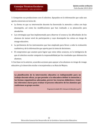 Quinta sesión ordinaria
Ciclo Escolar 2013-2014

Consejos Técnicos Escolares
En nuestra escuela… todos aprendemos

3. Compartan sus producciones con el colectivo. Apoyados en la información que cada uno
aporta conversen en torno de:


La forma en que su intervención docente ha favorecido la atención a niños con bajo
desempeño, así como las modificaciones que han realizado a su planeación para
atenderlos.



Las estrategias que han implementado para observar el avance y las dificultades de los
alumnos de menor nivel de participación y cuyo desempeño los coloca en riesgo de
rezago educativo.



La pertinencia de los instrumentos que han empleado para llevar a cabo la evaluación
cualitativa y de la información que aporta para la toma de decisiones.



El compromiso que asumen para lograr que estos niños avancen, en la inteligencia de
que el colectivo escolar comparte la responsabilidad por los resultados que obtienen los
alumnos.

4. Con base en lo anterior, acuerden acciones para apoyar a los alumnos en riesgo de rezago
educativo y/o deserción escolar e incorpórenlas a su Ruta de Mejora.

La planificación de la intervención educativa es indispensable para un
trabajo docente eficaz, ya que permite a la educadora definir la intención y
las formas organizativas adecuadas, prever los recursos didácticos y tener
los referentes claros para evaluar el proceso educativo de los alumnos que
conforman su grupo escolar.
Programa de estudio 2011. Guía para la Educadora, pp 25.

12
Dirección General de Desarrollo de la Gestión e Innovación Educativa

 