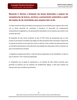 Consejos Técnicos Escolares
En nuestra escuela… todos aprendemos

Quinta sesión ordinaria
Ciclo Escolar 2013-2014

Momento 3. Revisar y fortalecer las tareas destinadas a mejorar las
competencias de lectura, escritura y pensamiento matemático a partir
del empleo de las Actividades para empezar bien el día.
La Subsecretaría de Educación Básica ha propuesto las Actividades para empezar bien el día,
con la firme intención de contribuir a fortalecer el desarrollo de competencias
comunicativas y lingüísticas, y de pensamiento matemático en los alumnos que asisten a las
escuelas del nivel.
El propósito de este tercer momento es que el CTE revise las propuestas que en esta
ocasión se presentan. El análisis que hagan de ellas permitirá tomar decisiones respecto de
su puesta en práctica en las aulas tal y como se ofrecen, o bien realizar las adecuaciones que
se consideren pertinentes en función de las necesidades de cada grupo y de los contextos en
que se encuentran las escuelas.
1. Organicen al grupo para llevar a cabo las tareas propuestas en las Actividades. La idea es
que el colectivo “viva” el proceso planteado.
2. Compartan con el grupo la experiencia y, en función de ello, tomen acuerdos para
ponerlas en práctica con sus alumnos sin modificación alguna, o bien para realizar las
adecuaciones que consideren pertinentes.

13
Dirección General de Desarrollo de la Gestión e Innovación Educativa

 