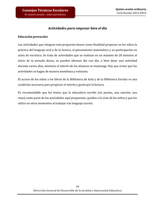 Consejos Técnicos Escolares
En nuestra escuela… todos aprendemos

Quinta sesión ordinaria
Ciclo Escolar 2013-2014

Actividades para empezar bien el día
Educación preescolar
Las actividades que integran esta propuesta tienen como finalidad propiciar en los niños la
práctica del lenguaje oral y de la lectura, el pensamiento matemático y su participación en
actos de escritura. Se trata de actividades que se realizan en un máximo de 20 minutos al
inicio de la jornada diaria; se pueden alternar día con día, o bien dejar una actividad
durante varios días, mientras el interés de los alumnos se mantenga. Hay que evitar que las
actividades se hagan de manera monótona y rutinaria.
El acceso de los niños a los libros de la Biblioteca de Aula y de la Biblioteca Escolar es una
condición necesaria para propiciar el interés y gusto por la lectura.
Es recomendable que los textos que la educadora escribe (un poema, una canción, una
rima) como parte de las actividades aquí propuestas, queden a la vista de los niños y que los
utilice en otros momentos al trabajar con lenguaje escrito.

14
Dirección General de Desarrollo de la Gestión e Innovación Educativa

 