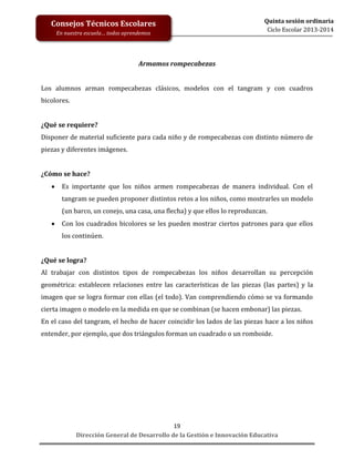 Consejos Técnicos Escolares
En nuestra escuela… todos aprendemos

Quinta sesión ordinaria
Ciclo Escolar 2013-2014

Armamos rompecabezas
Los alumnos arman rompecabezas clásicos, modelos con el tangram y con cuadros
bicolores.
¿Qué se requiere?
Disponer de material suficiente para cada niño y de rompecabezas con distinto número de
piezas y diferentes imágenes.
¿Cómo se hace?


Es importante que los niños armen rompecabezas de manera individual. Con el
tangram se pueden proponer distintos retos a los niños, como mostrarles un modelo
(un barco, un conejo, una casa, una flecha) y que ellos lo reproduzcan.



Con los cuadrados bicolores se les pueden mostrar ciertos patrones para que ellos
los continúen.

¿Qué se logra?
Al trabajar con distintos tipos de rompecabezas los niños desarrollan su percepción
geométrica: establecen relaciones entre las características de las piezas (las partes) y la
imagen que se logra formar con ellas (el todo). Van comprendiendo cómo se va formando
cierta imagen o modelo en la medida en que se combinan (se hacen embonar) las piezas.
En el caso del tangram, el hecho de hacer coincidir los lados de las piezas hace a los niños
entender, por ejemplo, que dos triángulos forman un cuadrado o un romboide.

19
Dirección General de Desarrollo de la Gestión e Innovación Educativa

 