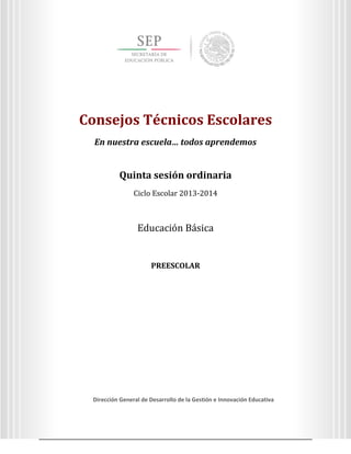 Consejos Técnicos Escolares
En nuestra escuela… todos aprendemos

Quinta sesión ordinaria
Ciclo Escolar 2013-2014

Consejos Técnicos Escolares
En nuestra escuela… todos aprendemos

Quinta sesión ordinaria
Ciclo Escolar 2013-2014

Educación Básica

PREESCOLAR

Dirección General de Desarrollo de la Gestión e Innovación Educativa
3
Dirección General de Desarrollo de la Gestión e Innovación Educativa

 