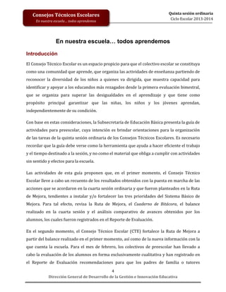 Consejos Técnicos Escolares
En nuestra escuela… todos aprendemos

Quinta sesión ordinaria
Ciclo Escolar 2013-2014

En nuestra escuela… todos aprendemos
Introducción
El Consejo Técnico Escolar es un espacio propicio para que el colectivo escolar se constituya
como una comunidad que aprende, que organiza las actividades de enseñanza partiendo de
reconocer la diversidad de los niños a quienes va dirigida, que muestra capacidad para
identificar y apoyar a los educandos más rezagados desde la primera evaluación bimestral,
que se organiza para superar las desigualdades en el aprendizaje y que tiene como
propósito principal garantizar que las niñas, los niños y los jóvenes aprendan,
independientemente de su condición.
Con base en estas consideraciones, la Subsecretaría de Educación Básica presenta la guía de
actividades para preescolar, cuya intención es brindar orientaciones para la organización
de las tareas de la quinta sesión ordinaria de los Consejos Técnicos Escolares. Es necesario
recordar que la guía debe verse como la herramienta que ayuda a hacer eficiente el trabajo
y el tiempo destinado a la sesión, y no como el material que obliga a cumplir con actividades
sin sentido y efectos para la escuela.
Las actividades de esta guía proponen que, en el primer momento, el Consejo Técnico
Escolar lleve a cabo un recuento de los resultados obtenidos con la puesta en marcha de las
acciones que se acordaron en la cuarta sesión ordinaria y que fueron planteados en la Ruta
de Mejora, tendientes a instalar y/o fortalecer las tres prioridades del Sistema Básico de
Mejora. Para tal efecto, revisa la Ruta de Mejora, el Cuaderno de Bitácora, el balance
realizado en la cuarta sesión y el análisis comparativo de avances obtenidos por los
alumnos, los cuales fueron registrados en el Reporte de Evaluación.
En el segundo momento, el Consejo Técnico Escolar (CTE) fortalece la Ruta de Mejora a
partir del balance realizado en el primer momento, así como de la nueva información con la
que cuenta la escuela. Para el mes de febrero, los colectivos de preescolar han llevado a
cabo la evaluación de los alumnos en forma exclusivamente cualitativa y han registrado en
el Reporte de Evaluación recomendaciones para que los padres de familia o tutores
4
Dirección General de Desarrollo de la Gestión e Innovación Educativa

 