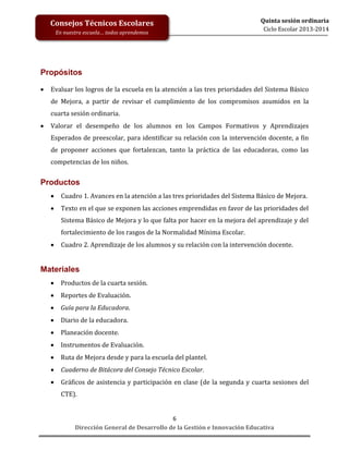 Consejos Técnicos Escolares
En nuestra escuela… todos aprendemos

Quinta sesión ordinaria
Ciclo Escolar 2013-2014

Propósitos


Evaluar los logros de la escuela en la atención a las tres prioridades del Sistema Básico
de Mejora, a partir de revisar el cumplimiento de los compromisos asumidos en la
cuarta sesión ordinaria.



Valorar el desempeño de los alumnos en los Campos Formativos y Aprendizajes
Esperados de preescolar, para identificar su relación con la intervención docente, a fin
de proponer acciones que fortalezcan, tanto la práctica de las educadoras, como las
competencias de los niños.

Productos


Cuadro 1. Avances en la atención a las tres prioridades del Sistema Básico de Mejora.



Texto en el que se exponen las acciones emprendidas en favor de las prioridades del
Sistema Básico de Mejora y lo que falta por hacer en la mejora del aprendizaje y del
fortalecimiento de los rasgos de la Normalidad Mínima Escolar.



Cuadro 2. Aprendizaje de los alumnos y su relación con la intervención docente.

Materiales


Productos de la cuarta sesión.



Reportes de Evaluación.



Guía para la Educadora.



Diario de la educadora.



Planeación docente.



Instrumentos de Evaluación.



Ruta de Mejora desde y para la escuela del plantel.



Cuaderno de Bitácora del Consejo Técnico Escolar.



Gráficos de asistencia y participación en clase (de la segunda y cuarta sesiones del
CTE).

6
Dirección General de Desarrollo de la Gestión e Innovación Educativa

 