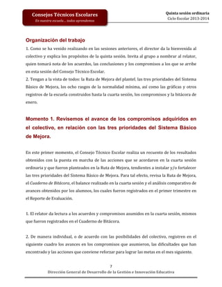 Consejos Técnicos Escolares
En nuestra escuela… todos aprendemos

Quinta sesión ordinaria
Ciclo Escolar 2013-2014

Organización del trabajo
1. Como se ha venido realizando en las sesiones anteriores, el director da la bienvenida al
colectivo y explica los propósitos de la quinta sesión. Invita al grupo a nombrar al relator,
quien tomará nota de los acuerdos, las conclusiones y los compromisos a los que se arribe
en esta sesión del Consejo Técnico Escolar.
2. Tengan a la vista de todos: la Ruta de Mejora del plantel, las tres prioridades del Sistema
Básico de Mejora, los ocho rasgos de la normalidad mínima, así como las gráficas y otros
registros de la escuela construidos hasta la cuarta sesión, los compromisos y la bitácora de
enero.

Momento 1. Revisemos el avance de los compromisos adquiridos en
el colectivo, en relación con las tres prioridades del Sistema Básico
de Mejora.
En este primer momento, el Consejo Técnico Escolar realiza un recuento de los resultados
obtenidos con la puesta en marcha de las acciones que se acordaron en la cuarta sesión
ordinaria y que fueron planteados en la Ruta de Mejora, tendientes a instalar y/o fortalecer
las tres prioridades del Sistema Básico de Mejora. Para tal efecto, revisa la Ruta de Mejora,
el Cuaderno de Bitácora, el balance realizado en la cuarta sesión y el análisis comparativo de
avances obtenidos por los alumnos, los cuales fueron registrados en el primer trimestre en
el Reporte de Evaluación.
1. El relator da lectura a los acuerdos y compromisos asumidos en la cuarta sesión, mismos
que fueron registrados en el Cuaderno de Bitácora.
2. De manera individual, o de acuerdo con las posibilidades del colectivo, registren en el
siguiente cuadro los avances en los compromisos que asumieron, las dificultades que han
encontrado y las acciones que conviene reforzar para lograr las metas en el mes siguiente.
7
Dirección General de Desarrollo de la Gestión e Innovación Educativa

 