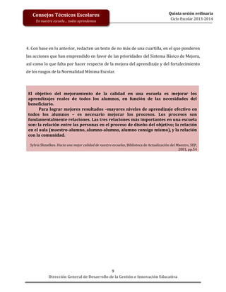 Consejos Técnicos Escolares
En nuestra escuela… todos aprendemos

Quinta sesión ordinaria
Ciclo Escolar 2013-2014

4. Con base en lo anterior, redacten un texto de no más de una cuartilla, en el que ponderen
las acciones que han emprendido en favor de las prioridades del Sistema Básico de Mejora,
así como lo que falta por hacer respecto de la mejora del aprendizaje y del fortalecimiento
de los rasgos de la Normalidad Mínima Escolar.

El objetivo del mejoramiento de la calidad en una escuela es mejorar los
aprendizajes reales de todos los alumnos, en función de las necesidades del
beneficiario.
Para lograr mejores resultados –mayores niveles de aprendizaje efectivo en
todos los alumnos – es necesario mejorar los procesos. Los procesos son
fundamentalmente relaciones. Las tres relaciones más importantes en una escuela
son: la relación entre las personas en el proceso de diseño del objetivo; la relación
en el aula (maestro-alumno, alumno-alumno, alumno consigo mismo), y la relación
con la comunidad.
Sylvia Shmelkes. Hacia una mejor calidad de nuestra escuelas, Biblioteca de Actualización del Maestro, SEP,
2001, pp.54

9
Dirección General de Desarrollo de la Gestión e Innovación Educativa

 