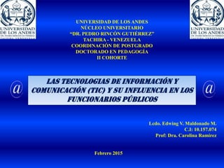 UNIVERSIDAD DE LOS ANDES
NÚCLEO UNIVERSITARIO
“DR. PEDRO RINCÓN GUTIÉRREZ”
TACHIRA - VENEZUELA
COORDINACIÓN DE POSTGRADO
DOCTORADO EN PEDAGOGÍA
II COHORTE
LAS TECNOLOGIAS DE INFORMACIÓN Y
COMUNICACIÓN (TIC) Y SU INFLUENCIA EN LOS
FUNCIONARIOS PÚBLICOS
Lcdo. Edwing V. Maldonado M.
C.I: 10.157.074
Prof: Dra. Carolina Ramírez
Febrero 2015
 