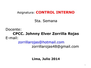Asignatura: CONTROL INTERNO
5ta. Semana
Docente:
CPCC. Johnny Elver Zorrilla Rojas
E-mail:
zorrillarojas@hotmail.com
zorrillarojas48@gmail.com
Lima, Julio 2014
1
 