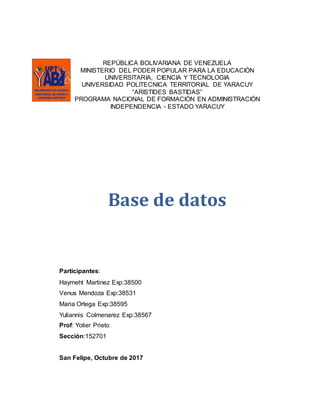 REPÚBLICA BOLIVARIANA DE VENEZUELA
MINISTERIO DEL PODER POPULAR PARA LA EDUCACIÓN
UNIVERSITARIA, CIENCIA Y TECNOLOGIA
UNIVERSIDAD POLITECNICA TERRITORIAL DE YARACUY
“ARISTIDES BASTIDAS”
PROGRAMA NACIONAL DE FORMACIÓN EN ADMINISTRACIÓN
INDEPENDENCIA - ESTADO YARACUY
Base de datos
Participantes:
Haymeht Martinez Exp:38500
Venus Mendoza Exp:38531
Maria Ortega Exp:38595
Yuliannis Colmenarez Exp:38567
Prof: Yolier Prieto
Sección:152701
San Felipe, Octubre de 2017
 