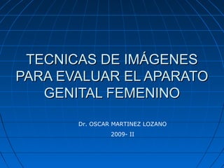 TECNICAS DE IMÁGENES
PARA EVALUAR EL APARATO
GENITAL FEMENINO
Dr. OSCAR MARTINEZ LOZANO
2009- II

 