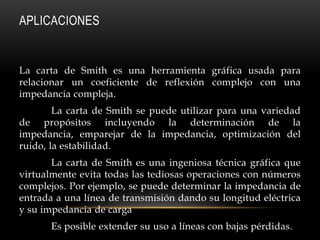 APLICACIONES


La carta de Smith es una herramienta gráfica usada para
relacionar un coeficiente de reflexión complejo con una
impedancia compleja.
        La carta de Smith se puede utilizar para una variedad
de propósitos incluyendo la determinación de la
impedancia, emparejar de la impedancia, optimización del
ruido, la estabilidad.
       La carta de Smith es una ingeniosa técnica gráfica que
virtualmente evita todas las tediosas operaciones con números
complejos. Por ejemplo, se puede determinar la impedancia de
entrada a una línea de transmisión dando su longitud eléctrica
y su impedancia de carga
       Es posible extender su uso a líneas con bajas pérdidas.
 