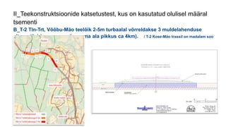 II_Teekonstruktsioonide katsetustest, kus on kasutatud olulisel määral
tsementi
B_T-2 Tln-Trt, Võõbu-Mäo teelõik 2-5m turbaalal võrreldakse 3 muldelahenduse
alternatiivi (punasega sügavama ala pikkus ca 4km). / T-2 Kose-Mäo trassil on madalam soo
(0…3m) /
 