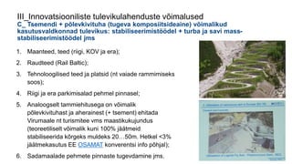 1. Maanteed, teed (riigi, KOV ja era);
2. Raudteed (Rail Baltic);
3. Tehnoloogilised teed ja platsid (nt vaiade rammimiseks
soos);
4. Riigi ja era parkimisalad pehmel pinnasel;
5. Analoogselt tammiehitusega on võimalik
põlevkivituhast ja aherainest (+ tsement) ehitada
Virumaale nt turismitee vms maastikukujundus
(teoreetiliselt võimalik kuni 100% jäätmeid
stabiliseerida kõrgeks muldeks 20…50m. Hetkel <3%
jäätmekasutus EE OSAMAT konverentsi info põhjal);
6. Sadamaalade pehmete pinnaste tugevdamine jms.
III_Innovatsiooniliste tulevikulahenduste võimalused
C_ Tsemendi + põlevkivituha (tugeva komposiitsideaine) võimalikud
kasutusvaldkonnad tulevikus: stabiliseerimistöödel + turba ja savi mass-
stabiliseerimistöödel jms
 