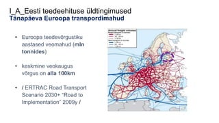 I_A_Eesti teedeehituse üldtingimused
Tänapäeva Euroopa transpordimahud
• Euroopa teedevõrgustiku
aastased veomahud (mln
tonnides)
• keskmine veokaugus
võrgus on alla 100km
• / ERTRAC Road Transport
Scenario 2030+ “Road to
Implementation” 2009y /
 