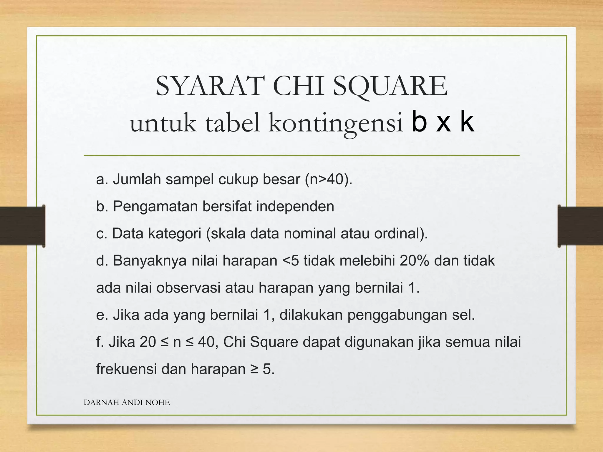 SYARAT CHI SQUARE
untuk tabel kontingensi b x k
a. Jumlah sampel cukup besar (n>40).
b. Pengamatan bersifat independen
c. Data kategori (skala data nominal atau ordinal).
d. Banyaknya nilai harapan <5 tidak melebihi 20% dan tidak
ada nilai observasi atau harapan yang bernilai 1.
e. Jika ada yang bernilai 1, dilakukan penggabungan sel.
f. Jika 20 ≤ n ≤ 40, Chi Square dapat digunakan jika semua nilai
frekuensi dan harapan ≥ 5.
DARNAH ANDI NOHE
 