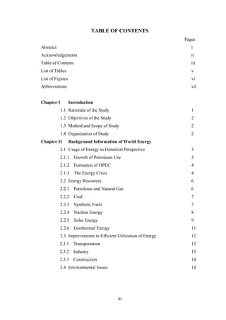 iii
 
TABLE OF CONTENTS
Pages
Abstract i
Acknowledgements ii
Table of Contents iii
List of Tables v
List of Figures vi
Abbreviations vii
Chapter I Introduction
1.1 Rationale of the Study 1
1.2 Objectives of the Study 2
1.3 Method and Scope of Study 2
1.4 Organization of Study 2
Chapter II Background Information of World Energy
2.1 Usage of Energy in Historical Perspective 3
2.1.1 Growth of Petroleum Use 3
2.1.2 Formation of OPEC 4
2.1.3 The Energy Crisis 4
2.2 Energy Resources 6
2.2.1 Petroleum and Natural Gas 6
2.2.2 Coal 7
2.2.3 Synthetic Fuels 7
2.2.4 Nuclear Energy 8
2.2.5 Solar Energy 9
2.2.6 Geothermal Energy 11
2.3 Improvements in Efficient Utilization of Energy 12
2.3.1 Transportation 13
2.3.2 Industry 13
2.3.3 Construction 14
2.4 Environmental Issues 14
 