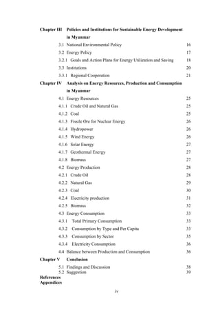 iv
 
Chapter III Policies and Institutions for Sustainable Energy Development
in Myanmar
3.1 National Environmental Policy 16
3.2 Energy Policy 17
3.2.1 Goals and Action Plans for Energy Utilization and Saving 18
3.3 Institutions 20
3.3.1 Regional Cooperation 21
Chapter IV Analysis on Energy Resources, Production and Consumption
in Myanmar
4.1 Energy Resources 25
4.1.1 Crude Oil and Natural Gas 25
4.1.2 Coal 25
4.1.3 Fissile Ore for Nuclear Energy 26
4.1.4 Hydropower 26
4.1.5 Wind Energy 26
4.1.6 Solar Energy 27
4.1.7 Geothermal Energy 27
4.1.8 Biomass 27
4.2 Energy Production 28
4.2.1 Crude Oil 28
4.2.2 Natural Gas 29
4.2.3 Coal 30
4.2.4 Electricity production 31
4.2.5 Biomass 32
4.3 Energy Consumption 33
4.3.1 Total Primary Consumption 33
4.3.2 Consumption by Type and Per Capita 33
4.3.3 Consumption by Sector 35
4.3.4 Electricity Consumption 36
4.4 Balance between Production and Consumption 36
Chapter V Conclusion
5.1 Findings and Discussion 38
5.2 Suggestion 39
References
Appendices
 