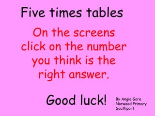 On the screens
click on the number
you think is the
right answer.
Five times tables
Good luck! By Angie Gore
Norwood Primary
Southport
 