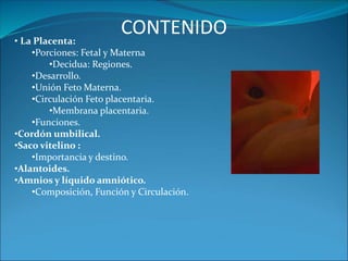 • La Placenta:
•Porciones: Fetal y Materna
•Decidua: Regiones.
•Desarrollo.
•Unión Feto Materna.
•Circulación Feto placentaria.
•Membrana placentaria.
•Funciones.
•Cordón umbilical.
•Saco vitelino :
•Importancia y destino.
•Alantoides.
•Amnios y líquido amniótico.
•Composición, Función y Circulación.
CONTENIDO
 
