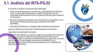 5.1. Análisis del INTA-PG.02 
El Trámite se realiza en tres fases bien definidas: 
• Antes del Embarque de las mercancías, el despachador de Aduana 
envía, a través del Teledespacho, la DUA Provisional. Una vez 
numerada la Declaración se tiene un plazo de 30 días para embarcar 
la mercancía. 
• Durante el despacho aduanero, las mercancías se encuentran en un 
Terminal de Almacenamiento, bajo custodia de la SUNAT – 
ADUANAS. 
• Después del Embarque, el despachador de Aduana tendrá otro 
plazo de 30 días para presentar la DUA Definitiva con el fin de 
regularizar la exportación realizada. 
El INTA-PG.02 establece las pautas a seguir para el despacho aduanero 
de mercancías bajo el régimen de Exportación Definitiva, con la 
finalidad de lograr el correcto cumplimiento de los requisitos y normas 
que lo regulan y está dirigido al personal de la SUNAT y a los 
operadores de comercio exterior que intervienen en el régimen de 
Exportación Definitiva. 
 