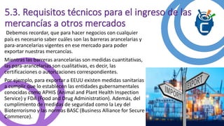 5.3. Requisitos técnicos para el ingreso de las 
mercancías a otros mercados 
Debemos recordar, que para hacer negocios con cualquier 
país es necesario saber cuáles son las barreras arancelarias y 
para-arancelarias vigentes en ese mercado para poder 
exportar nuestras mercancías. 
Mientras las barreras arancelarias son medidas cuantitativas, 
las para-arancelarias son cualitativas, es decir, las 
certificaciones o autorizaciones correspondientes. 
Por ejemplo, para exportar a EEUU existen medidas sanitarias 
a cumplir que lo establecen las entidades gubernamentales 
conocidas como APHIS (Animal and Plant Health Inspection 
Service) y FDA (Food and Drug Administration). Además, del 
cumplimiento de medidas de seguridad como la Ley del 
Bioterrorismo y las normas BASC (Business Alliance for Secure 
Commerce). 
 