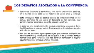 LOS DESAFÍOS ASOCIADOS A LA CONVIVENCIA
• Convivir es connatural al ser humano, esto supone una serie de desafíos,
en la medida en que cada uno de nosotros es un ser único y complejo.
• Esta complejidad hace que seamos capaces de complementarnos con los
demás, aportando la vida social al desarrollo de las personas, pues
permite realizar acciones en conjunto, es decir, construir.
• A pesar de esta complementación, con sus consensos y acuerdos, a diario
también existen problemas a nivel de convivencia o de relaciones sociales
entre las personas.
• Por ello, es necesario lograr aprendizajes que permitan distinguir una
relación armónica y constructiva, de una que no lo es, y además, manejar
herramientas para fortalecer que nos permitan fortalecer o mejorar
aquellas relaciones en la que estamos inmersos.
 