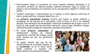  Prácticamente desde el nacimiento los seres humanos estamos destinados a la
convivencia, primero con nuestros padres, nuestros hermanos, luego, el colegio, los
amigos y una vez maduros con la persona con la cual queremos compartir o formar una
familia.
 También convivimos o interactuamos en el trabajo y otros espacios colectivos el
barrio, grupos políticos, religiosos deportivos, etc.
 Las primeras comunidades humanas tuvieron que buscar su propio alimento y
protegerse de las fuerzas de la naturaleza, como la lluvia, el frío y los animales
salvajes. Para satisfacer sus necesidades, tenían que trasladarse de un lugar a otro en
busca de todo aquello que les permitiera sobrevivir como el agua, alimentos, refugio,
vestimenta proporcionados por vegetales y animales (nomadismo).
 En estas primeras comunidades se
establecieron formas de relación,
organización y división del trabajo, siendo
estas normas las que les permitieron
sobrevivir.
 Se puede concluir que una de las
características de la persona humana es
su sociabilidad, es en el medio social
donde hombres y mujeres nos
desarrollamos como personas humanas.
 