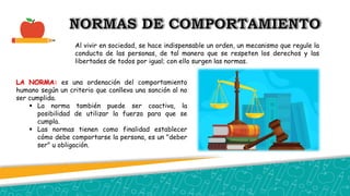 Al vivir en sociedad, se hace indispensable un orden, un mecanismo que regule la
conducta de las personas, de tal manera que se respeten los derechos y las
libertades de todos por igual; con ello surgen las normas.
LA NORMA: es una ordenación del comportamiento
humano según un criterio que conlleva una sanción al no
ser cumplida.
 La norma también puede ser coactiva, la
posibilidad de utilizar la fuerza para que se
cumpla.
 Las normas tienen como finalidad establecer
cómo debe comportarse la persona, es un "deber
ser" u obligación.
 