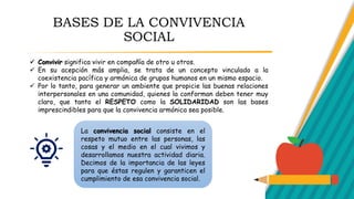 BASES DE LA CONVIVENCIA
SOCIAL
 Convivir significa vivir en compañía de otro u otros.
 En su acepción más amplia, se trata de un concepto vinculado a la
coexistencia pacífica y armónica de grupos humanos en un mismo espacio.
 Por lo tanto, para generar un ambiente que propicie las buenas relaciones
interpersonales en una comunidad, quienes la conforman deben tener muy
claro, que tanto el RESPETO como la SOLIDARIDAD son las bases
imprescindibles para que la convivencia armónica sea posible.
La convivencia social consiste en el
respeto mutuo entre las personas, las
cosas y el medio en el cual vivimos y
desarrollamos nuestra actividad diaria.
Decimos de la importancia de las leyes
para que éstas regulen y garanticen el
cumplimiento de esa convivencia social.
 