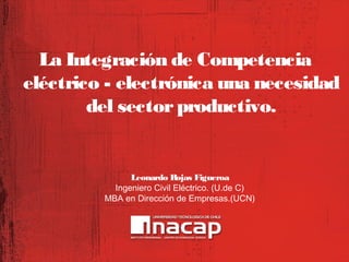 La Integración de Competencia
eléctrico - electrónica una necesidad
del sector productivo.

Leonardo Rojas Figueroa
Ingeniero Civil Eléctrico. (U.de C)
MBA en Dirección de Empresas.(UCN)

 