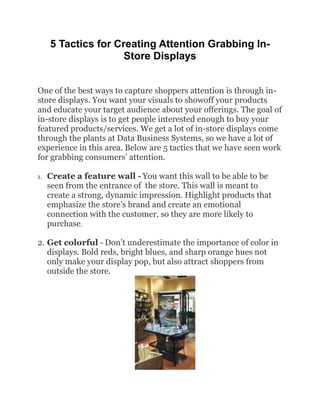 5 Tactics for Creating Attention Grabbing In-
                     Store Displays


One of the best ways to capture shoppers attention is through in-
store displays. You want your visuals to showoff your products
and educate your target audience about your offerings. The goal of
in-store displays is to get people interested enough to buy your
featured products/services. We get a lot of in-store displays come
through the plants at Data Business Systems, so we have a lot of
experience in this area. Below are 5 tactics that we have seen work
for grabbing consumers’ attention.

1.   Create a feature wall - You want this wall to be able to be
     seen from the entrance of the store. This wall is meant to
     create a strong, dynamic impression. Highlight products that
     emphasize the store’s brand and create an emotional
     connection with the customer, so they are more likely to
     purchase.

2. Get colorful - Don’t underestimate the importance of color in
   displays. Bold reds, bright blues, and sharp orange hues not
   only make your display pop, but also attract shoppers from
   outside the store.
 