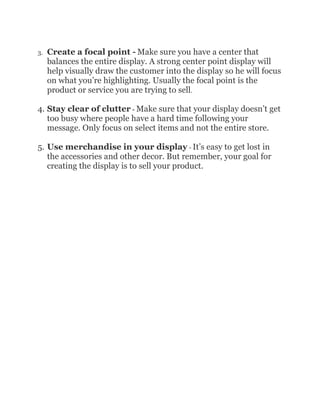 3.   Create a focal point - Make sure you have a center that
     balances the entire display. A strong center point display will
     help visually draw the customer into the display so he will focus
     on what you’re highlighting. Usually the focal point is the
     product or service you are trying to sell.

4. Stay clear of clutter - Make sure that your display doesn’t get
   too busy where people have a hard time following your
   message. Only focus on select items and not the entire store.

5. Use merchandise in your display - It’s easy to get lost in
   the accessories and other decor. But remember, your goal for
   creating the display is to sell your product.
 