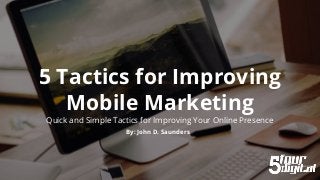 5 Tactics for Improving
Mobile Marketing
Quick and Simple Tactics for Improving Your Online Presence
By: John D. Saunders
 