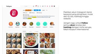 Pastikan akun Instagram berisi
keyword yang diinginkan, mulai
dari ID, bio, hashtag hingga
website.
Jangan ragu untuk Follow
semua akun teratas dan
hashtag dengan niche serupa,
lokal maupun internasional.
 