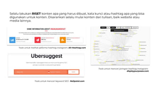 Selalu lakukan RISET konten apa yang harus dibuat, kata kunci atau hashtag apa yang bisa
digunakan untuk konten. Disarankan selalu mulai konten dari tulisan, baik website atau
media lainnya.
Tools untuk mencari keyword SEO : Neilpatel.com
Tools untuk melihat peforma hashtag instagram: All-Hashtag.com
Tools untuk mencari jaringan hashtag Instagram:
displaypurposes.com
 
