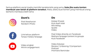Semua platform social media memiliki karakteristik yang sama, Suka jika suatu konten
membuat user betah di platform tersebut. Maka, selalu buat konten yang membuat orang
berhenti membaca lebih lama
Post Keseharian
Random Photo
Kolase 10 post
Kuis Asah otak
Microblog
Quote
Video
Video singkat
Minim engagement
Video Edukasi
Review / Unboxing / Comparison
Podcast
Premiere Reminder
Dont’s Do
Link keluar platform
Tanpa melalui fanpage
Post Video directly on Facebook
Reshare fanpage content to groups
Kuis Facebook
 