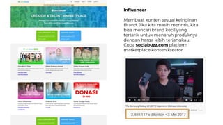 Influencer
Membuat konten sesuai keinginan
Brand. Jika kita masih merintis, kita
bisa mencari brand kecil yang
tertarik untuk menaruh produknya
dengan harga lebih terjangkau.
Coba sociabuzz.com platform
marketplace konten kreator
 