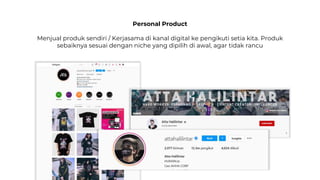 Personal Product
Menjual produk sendiri / Kerjasama di kanal digital ke pengikuti setia kita. Produk
sebaiknya sesuai dengan niche yang dipilih di awal, agar tidak rancu
 
