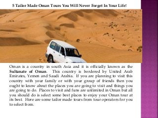 5 Tailor Made Oman Tours You Will Never Forget In Your Life! 
Oman is a country in south Asia and it is officially known as the 
Sultanate of Oman. This country is bordered by United Arab 
Emirates, Yemen and Saudi Arabia. If you are planning to visit this 
country with your family or with your group of friends then you 
ought to know about the places you are going to visit and things you 
are going to do. Places to visit and funs are unlimited in Oman but all 
you should do is select some best places to enjoy your Oman tour at 
its best. Here are some tailor made tours from tour operators for you 
to select from. 
 