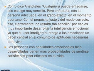  Como dice Aristoteles “Cualquiera puede enfadarse,
eso es algo muy sencillo. Pero enfadarse con la
persona adecuada, en el grado exacto, en el momento
oportuno. Con el propósito justo y del modo correcto,
eso, ciertamente, no resulta tan sencillo” por eso es
muy importante desarrollar la inteligencia emocional
ya que el «ser inteligente» otorga a las emociones un
papel central en el conjunto de aptitudes necesarias
para vivir.
 Las personas con habilidades emocionales bien
desarrolladas tienen más probabilidades de sentirse
satisfechas y ser eficaces en su vida.
 
